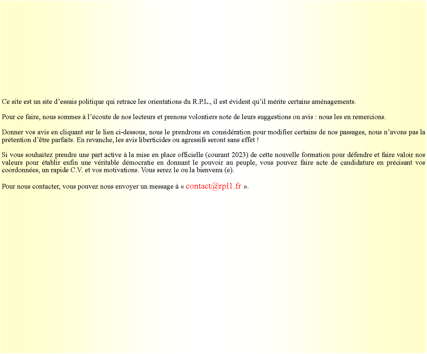 Zone de Texte: Ce site est un site dessais politique qui retrace les orientations du R.P.L., il est vident quil mrite certains amnagements. Pour ce faire, nous sommes  lcoute de nos lecteurs et prenons volontiers note de leurs suggestions ou avis : nous les en remercions.Donner vos avis en cliquant sur le lien ci-dessous, nous le prendrons en considration pour modifier certains de nos passages, nous navons pas la prtention dtre parfaits. En revanche, les avis liberticides ou agressifs seront sans effet !Si vous souhaitez prendre une part active  la mise en place officielle (courant 2023) de cette nouvelle formation pour dfendre et faire valoir nos valeurs pour tablir enfin une vritable dmocratie en donnant le pouvoir au peuple, vous pouvez faire acte de candidature en prcisant vos coordonnes, un rapide C.V. et vos motivations. Vous serez le ou la bienvenu (e). Pour nous contacter, vous pouvez nous envoyer un message   contact@rpl1.fr .  